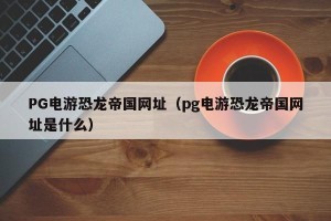 PG电游恐龙帝国网址（pg电游恐龙帝国网址是什么）