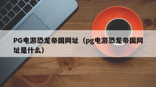 PG电游恐龙帝国网址（pg电游恐龙帝国网址是什么）